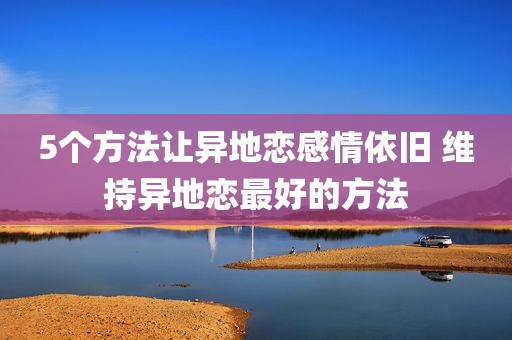 5个方法让异地恋感情依旧 维持异地恋最好的方法