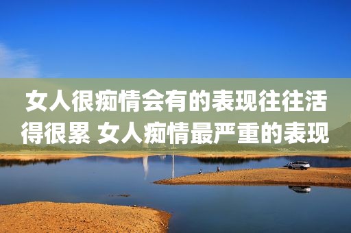 女人很痴情会有的表现往往活得很累 女人痴情最严重的表现