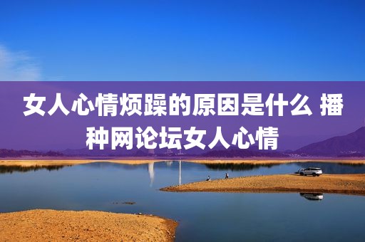 女人心情烦躁的原因是什么 播种网论坛女人心情