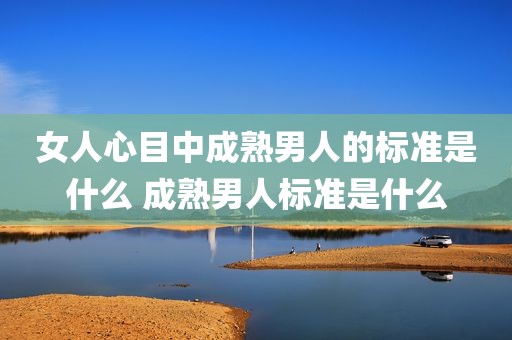 女人心目中成熟男人的标准是什么 成熟男人标准是什么