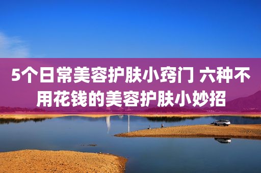5个日常美容护肤小窍门 六种不用花钱的美容护肤小妙招