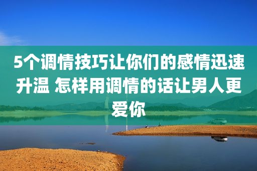 5个调情技巧让你们的感情迅速升温 怎样用调情的话让男人更爱你