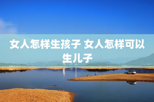女人怎样生孩子 女人怎样可以生儿子