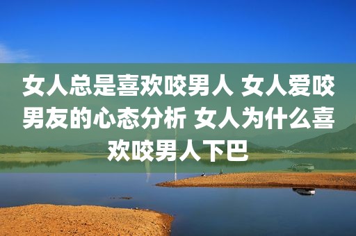女人总是喜欢咬男人 女人爱咬男友的心态分析 女人为什么喜欢咬男人下巴