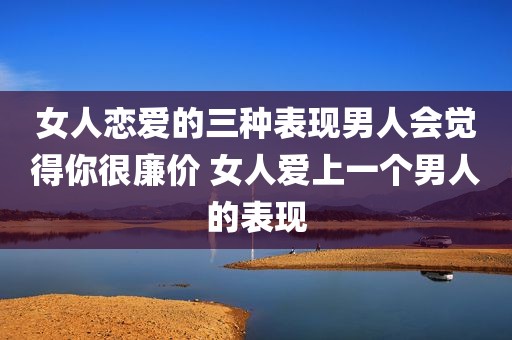 女人恋爱的三种表现男人会觉得你很廉价 女人爱上一个男人的表现