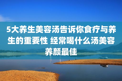 5大养生美容汤告诉你食疗与养生的重要性 经常喝什么汤美容养颜最佳