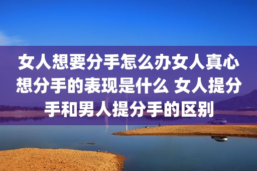 女人想要分手怎么办女人真心想分手的表现是什么 女人提分手和男人提分手的区别