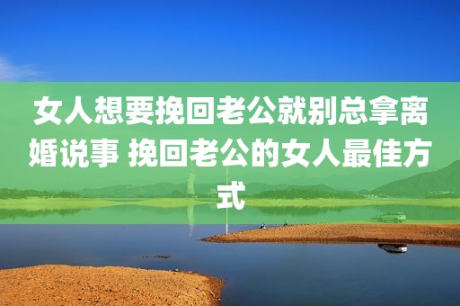 女人想要挽回老公就别总拿离婚说事 挽回老公的女人最佳方式