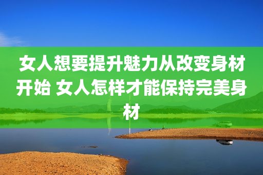 女人想要提升魅力从改变身材开始 女人怎样才能保持完美身材