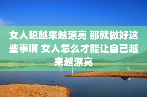 女人想越来越漂亮 那就做好这些事啊 女人怎么才能让自己越来越漂亮