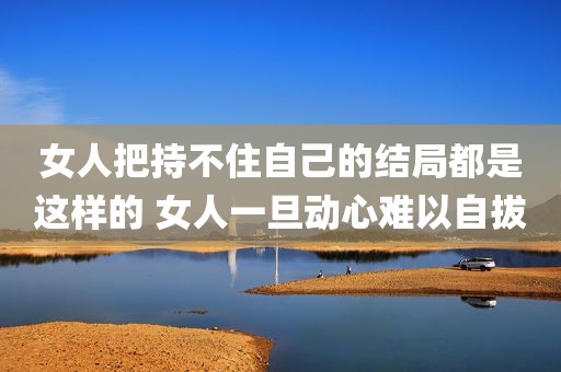 女人把持不住自己的结局都是这样的 女人一旦动心难以自拔