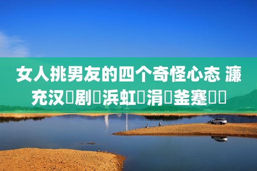 女人挑男友的四个奇怪心态 濂充汉鎵剧敺浜虹殑涓変釜蹇犲憡