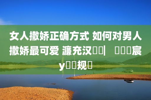 女人撒娇正确方式 如何对男人撒娇最可爱 濂充汉鎾掑▏鐨勬妧宸у拰鏂规硶