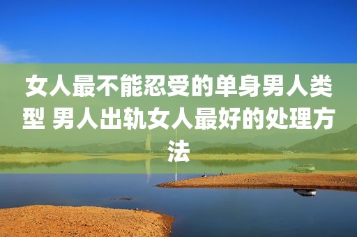 女人最不能忍受的单身男人类型 男人出轨女人最好的处理方法