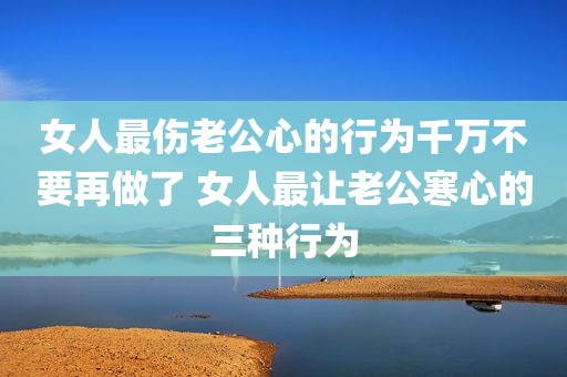 女人最伤老公心的行为千万不要再做了 女人最让老公寒心的三种行为