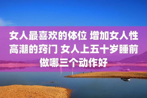 女人最喜欢的体位 增加女人性高潮的窍门 女人上五十岁睡前做哪三个动作好