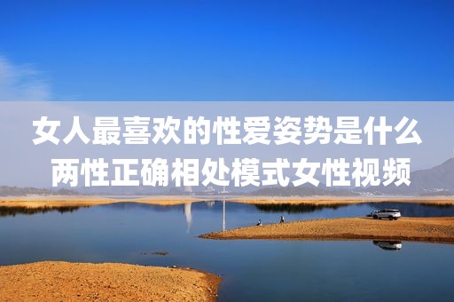 女人最喜欢的性爱姿势是什么 两性正确相处模式女性视频