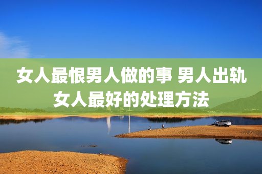 女人最恨男人做的事 男人出轨女人最好的处理方法