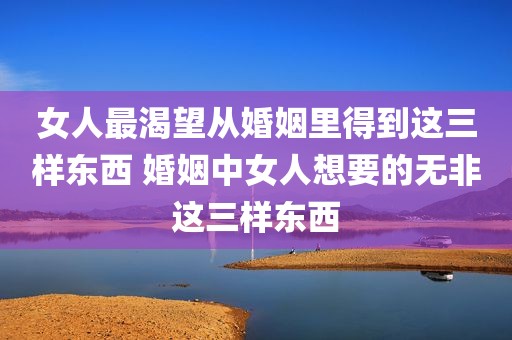 女人最渴望从婚姻里得到这三样东西 婚姻中女人想要的无非这三样东西