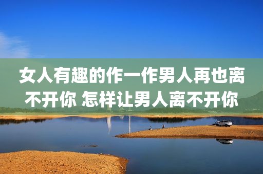 女人有趣的作一作男人再也离不开你 怎样让男人离不开你