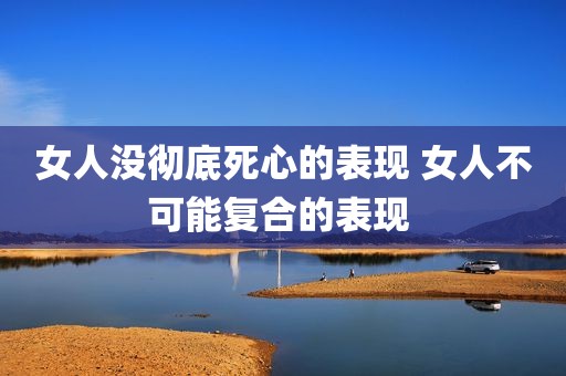 女人没彻底死心的表现 女人不可能复合的表现 
