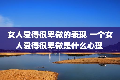 女人爱得很卑微的表现 一个女人爱得很卑微是什么心理 