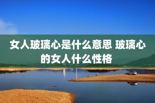女人玻璃心是什么意思 玻璃心的女人什么性格 