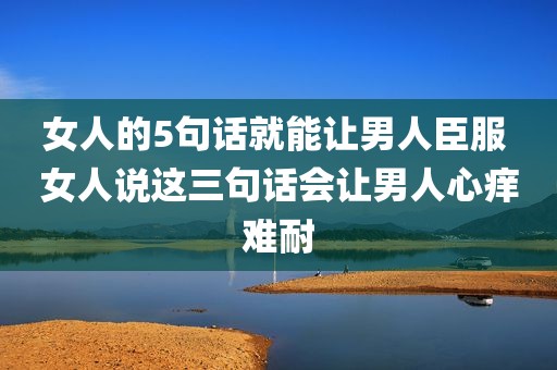 女人的5句话就能让男人臣服 女人说这三句话会让男人心痒难耐