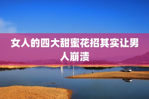女人的四大甜蜜花招其实让男人崩溃