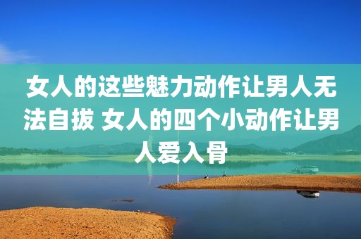 女人的这些魅力动作让男人无法自拔 女人的四个小动作让男人爱入骨