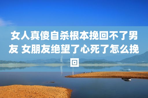 女人真傻自杀根本挽回不了男友 女朋友绝望了心死了怎么挽回