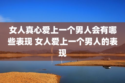 女人真心爱上一个男人会有哪些表现 女人爱上一个男人的表现