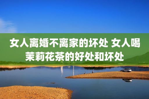 女人离婚不离家的坏处 女人喝茉莉花茶的好处和坏处