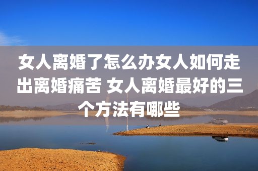 女人离婚了怎么办女人如何走出离婚痛苦 女人离婚最好的三个方法有哪些