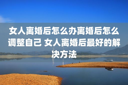 女人离婚后怎么办离婚后怎么调整自己 女人离婚后最好的解决方法