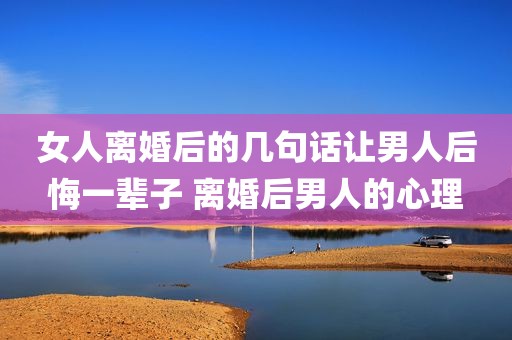 女人离婚后的几句话让男人后悔一辈子 离婚后男人的心理