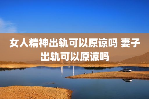 女人精神出轨可以原谅吗 妻子出轨可以原谅吗