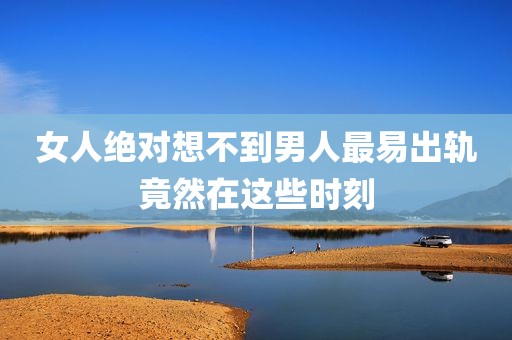 女人绝对想不到男人最易出轨竟然在这些时刻