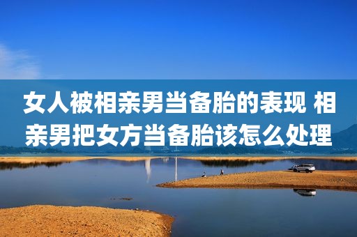 女人被相亲男当备胎的表现 相亲男把女方当备胎该怎么处理