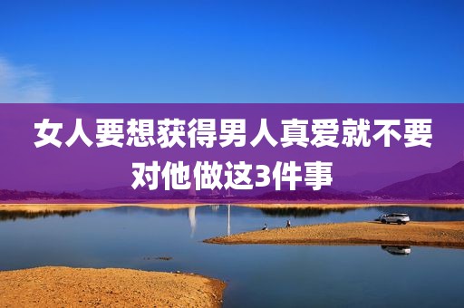 女人要想获得男人真爱就不要对他做这3件事