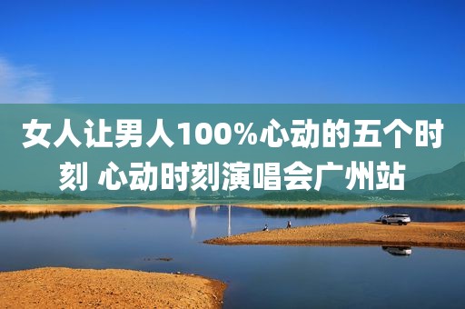女人让男人100%心动的五个时刻 心动时刻演唱会广州站
