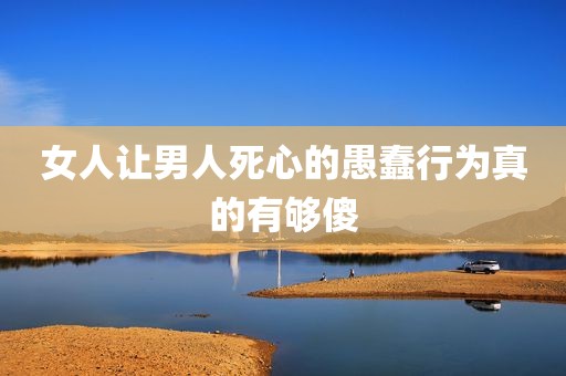 女人让男人死心的愚蠢行为真的有够傻