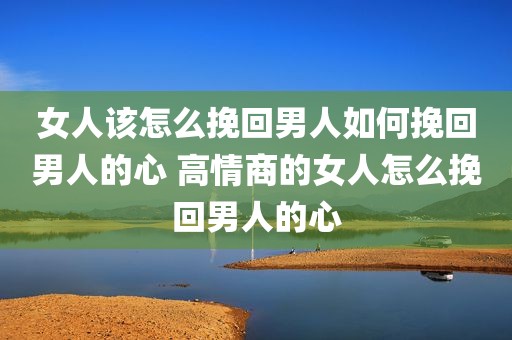 女人该怎么挽回男人如何挽回男人的心 高情商的女人怎么挽回男人的心