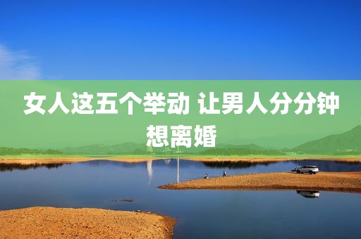 女人这五个举动 让男人分分钟想离婚