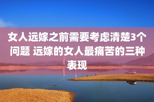 女人远嫁之前需要考虑清楚3个问题 远嫁的女人最痛苦的三种表现