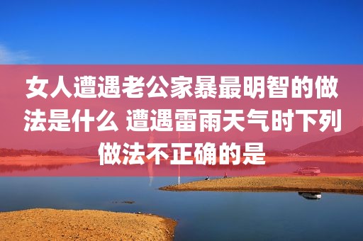 女人遭遇老公家暴最明智的做法是什么 遭遇雷雨天气时下列做法不正确的是
