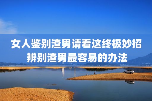 女人鉴别渣男请看这终极妙招 辨别渣男最容易的办法