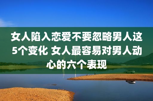 女人陷入恋爱不要忽略男人这5个变化 女人最容易对男人动心的六个表现
