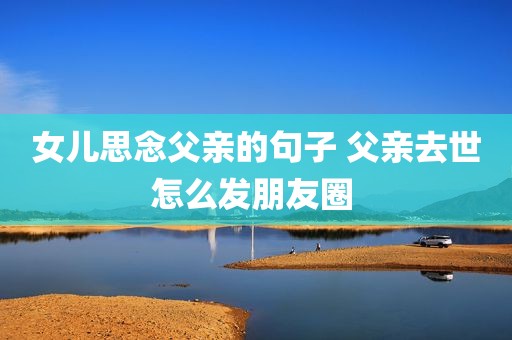 女儿思念父亲的句子 父亲去世怎么发朋友圈 