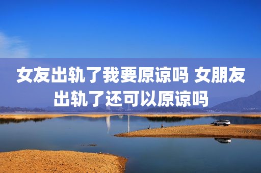 女友出轨了我要原谅吗 女朋友出轨了还可以原谅吗